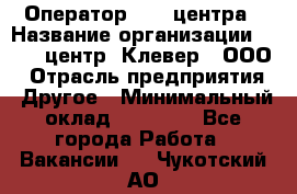 Оператор Call-центра › Название организации ­ Call-центр "Клевер", ООО › Отрасль предприятия ­ Другое › Минимальный оклад ­ 25 000 - Все города Работа » Вакансии   . Чукотский АО